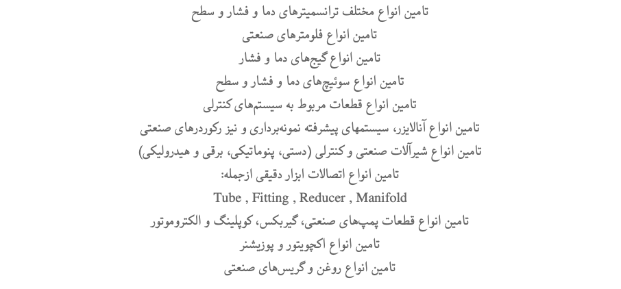 تامین انواع مختلف ترانسمیترهای دما و فشار و سطح تامین انواع فلومترهای صنعتی تامین انواع گیج‌های دما و فشار تامین انواع سوئیچ‌های دما و فشار و سطح تامین انواع قطعات مربوط به سیستم‌‌های کنترلی تامین انواع آنالایزر، سیستمهای پیشرفته نمونه‌برداری و نیز رکوردرهای صنعتی (تامین انواع شیرآلات صنعتی و کنترلی (دستی، پنوماتیکی، برقی و هیدرولیکی :تامین انواع اتصالات ابزار دقیقی ازجمله Tube , Fitting , Reducer , Manifold تامین انواع قطعات پمپ‌های صنعتی، گیربکس، کوپلینگ و الکتروموتور تامین انواع اکچویتور و پوزیشنر تامین انواع روغن و گریس‌های صنعتی 